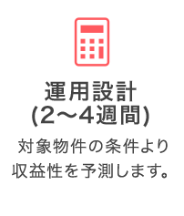 運用設計（2～4週間）：対象物件の条件より収益性を予測します。
